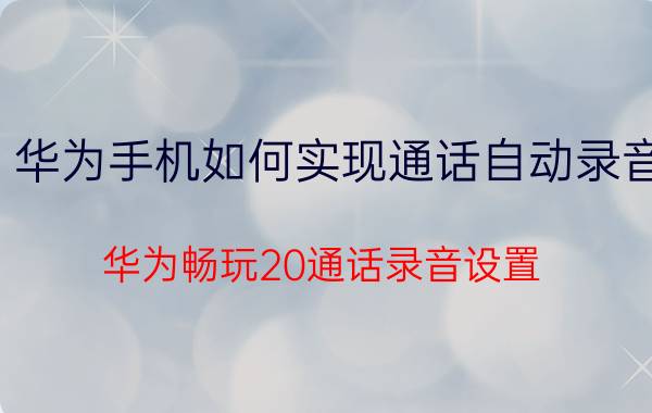 华为手机如何实现通话自动录音 华为畅玩20通话录音设置？